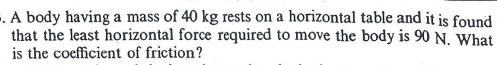 -. A body having a mass of 40 kg rests on a horizontal table and it is found
that the least horizontal force required to move the body is 90 N. What
is the coefficient of friction?