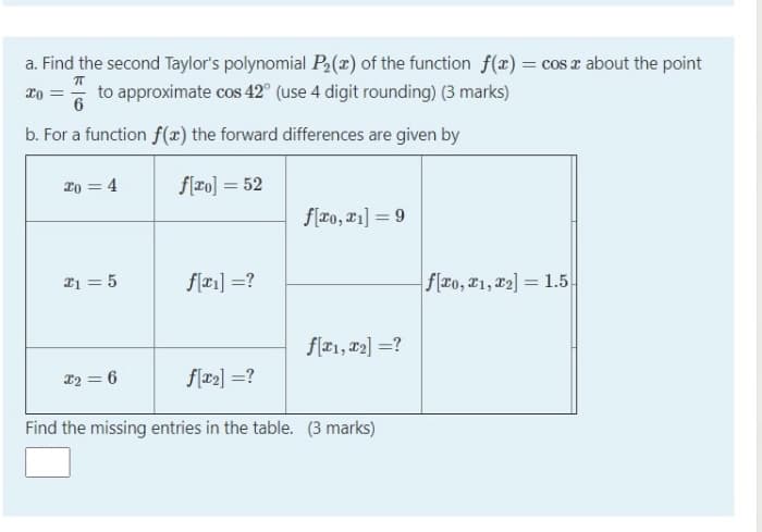 a. Find the second Taylor's polynomial P,(x) of the function f(x) = cos z about the point
to approximate cos 42° (use 4 digit rounding) (3 marks)
6
b. For a function f(x) the forward differences are given by
2o = 4
f[ro] = 52
f(ro, 21] = 9
21 = 5
flæ1] =?
f(ro, 21, x2] = 1.5
f[x1, x2] =?
12 = 6
f[x2] =?
Find the missing entries in the table. (3 marks)
