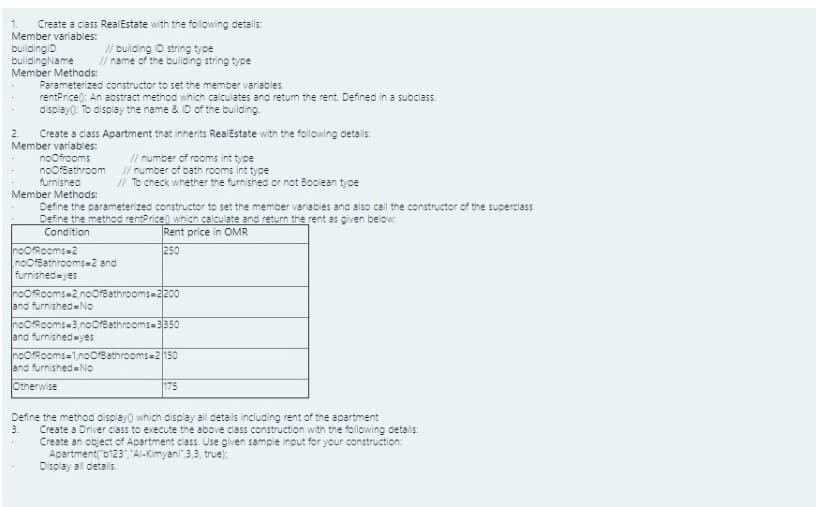 1.
Member variables:
Create a class RealEstate with the following details:
buildingID
buildingName
Member Methods:
// building ID string type
// name of the building string type
Parameterized constructor to set the member variables.
rentPrice): An abstract method which calculates and retun the rent Defined in a subclass.
display): To display the name & ID of the building
2.
Create a class Apartment that inherits RealEstate with the following details:
Member variables:
noofrooms
noOfBathroom
furnished
Member Methods:
// number of rooms int type
I/ number of bath rooms int type
// To check whether the furnished or not Boolean type
Define the parameterized constructor to set the member variables and also call the constructor of the superclass
Define the method rentPrice) which calculate and return the rent as given below:
Condition
Rent price in OMR
noOfRooms=2
noOfBathrooms-2 and
furnished=yes
250
noOfRooms 2,noOfBathrooms 2200
and furnished=NO
noORooms=3,noOfBathrooms=3350
and furnished yes
noOfRooms=1,noOfBathrooms=2150
and furnishedNo
Otherwise
175
Define the method display) which display all detalls including rent of the apartment
3.
Create a Driver class to execute the above class construction with the following detals:
Create an object of Apartment cass. Use given sample inout for your construction:
Apartment("b123"Al-Kimyani"3,3, true);
Display all details.
