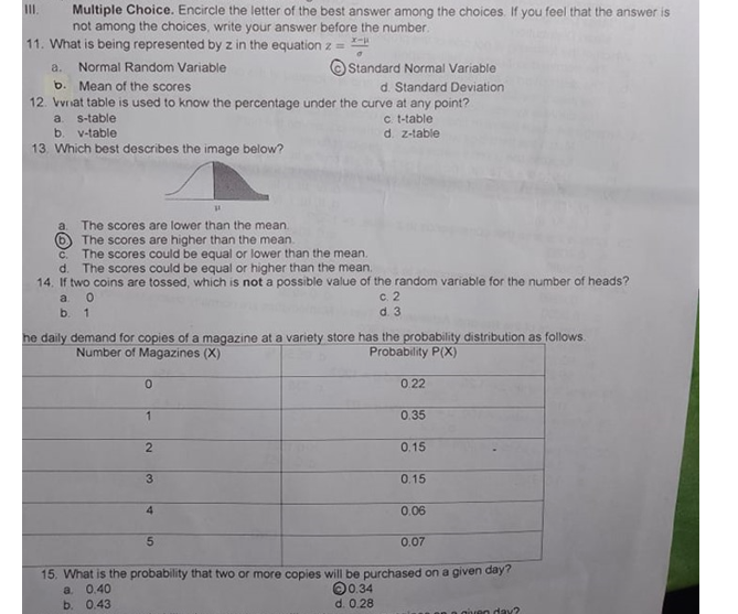 Multiple Choice. Encircle the letter of the best answer among the choices. If you feel that the answer is
not among the choices, write your answer before the number.
I.
11. What is being represented by z in the equation z =
%3!
a.
Normal Random Variable
Standard Normal Variable
b. Mean of the scores
12. Vvnat table is used to know the percentage under the curve at any point?
d. Standard Deviation
c. t-table
d. z-table
a.
s-table
b.
v-table
13. Which best describes the image below?
The scores are lower than the mean.
(6) The scores are higher than the mean.
The scores could be equal or lower than the mean.
The scores could be equal or higher than the mean.
a.
C.
d.
14. If two coins are tossed, which is not a possible value of the random variable for the number of heads?
c. 2
d. 3
a 0
b. 1
he daily demand for copies of a magazine at a variety store has the probability distribution as follows.
Number of Magazines (X)
Probability P(X)
0.22
0.35
0.15
3
0.15
4
0.06
5.
0.07
15. What is the probability that two or more copies will be purchased on a given dây?
O0.34
d. 0.28
a.
0.40
b. 0.43
en day?
