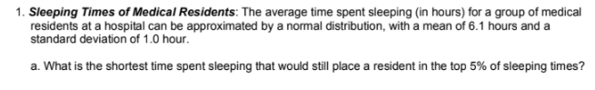 1. Sleeping Times of Medical Residents: The average time spent sleeping (in hours) for a group of medical
residents at a hospital can be approximated by a normal distribution, with a mean of 6.1 hours and a
standard deviation of 1.0 hour.
a. What is the shortest time spent sleeping that would still place a resident in the top 5% of sleeping times?
