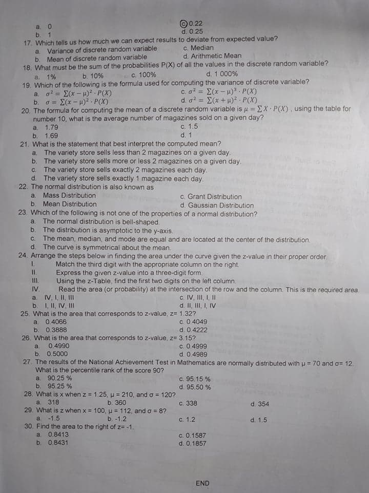 ©0.22
d. 0.25
а. 0
b. 1
17. Which tells us how much we can expect results to deviate from expected value?
Variance of discrete random variable
b. Mean of discrete random variable
18. What must be the sum of the probabilities P(X) of all the values in the discrete random variable?
c. Median
d. Arithmetic Mean
a.
b. 10%
C. 100%
d. 1 000%
a. 1%
19. Which of the following is the formula used for computing the variance of discrete variable?
a. a? = E(x - H)? - P(X)
c. o? = E(x - u). P(X)
d. a? = E(x +H)² P(X)
%3D
E(x - 4)2 . P(X)
%3D
b.
20. The formula for computing the mean of a discrete random variable is u = EX P(X), using the table for
number 10, what is the average number of magazines sold on a given day?
a. 1.79
b. 1.69
21. What is the statement that best interpret the computed mean?
The variety store sells less than 2 magazines on a given day.
b.
c. 1.5
d. 1
a.
The variety store sells more or less 2 magazines on a given day.
The variety store sells exactly 2 magazines each day.
d. The variety store sells exactly 1 magazine each day.
C.
22. The normal distribution is also known as
c. Grant Distribution
d. Gaussian Distribution
23. Which of the following is not one of the properties of a normal distribution?
a. Mass Distribution
Mean Distribution
b.
The normal distribution is bell-shaped.
b. The distribution is asymptotic to the y-axis.
C. The mean, median, and mode are equal and are located at the center of the distribution.
d. The curve is symmetrical about the mean.
24. Arrange the steps below in finding the area under the curve given the z-value in their proper order.
1.
a.
Match the third digit with the appropriate column on the right.
Express the given z-value into a three-digit form.
II.
Using the z-Table, find the first two digits on the left column.
Read the area (or probability) at the intersection of the row and the column. This is the required area.
IV.
a. IV, I, II, II
b. 1, II, IV, II
c. IV, III, I, I
d. II, III, I, IV
25. What is the area that corresponds to z-value, z= 1.32?
c. 0.4049
d. 0.4222
a.
0.4066
b. 0.3888
26. What is the area that corresponds to z-value, z= 3.15?
c. 0.4999
d. 0.4989
a.
0.4990
b.
27. The results of the National Achievement Test in Mathematics are normally distributed with u = 70 and o= 12.
0.5000
What is the percentile rank of the score 90?
90.25 %
b. 95.25 %
28. What is x when z = 1.25, p = 210, and o = 120?
a. 318
29. What is z when x = 100, u = 112, and o = 8?
c. 95.15 %
d. 95.50 %
a.
b. 360
с. 338
d. 354
-1.5
b. -1.2
с. 1.2
d. 1.5
a.
30. Find the area to the right of z= -1.
c. 0.1587
d. 0.1857
a.
0.8413
b. 0.8431
END
