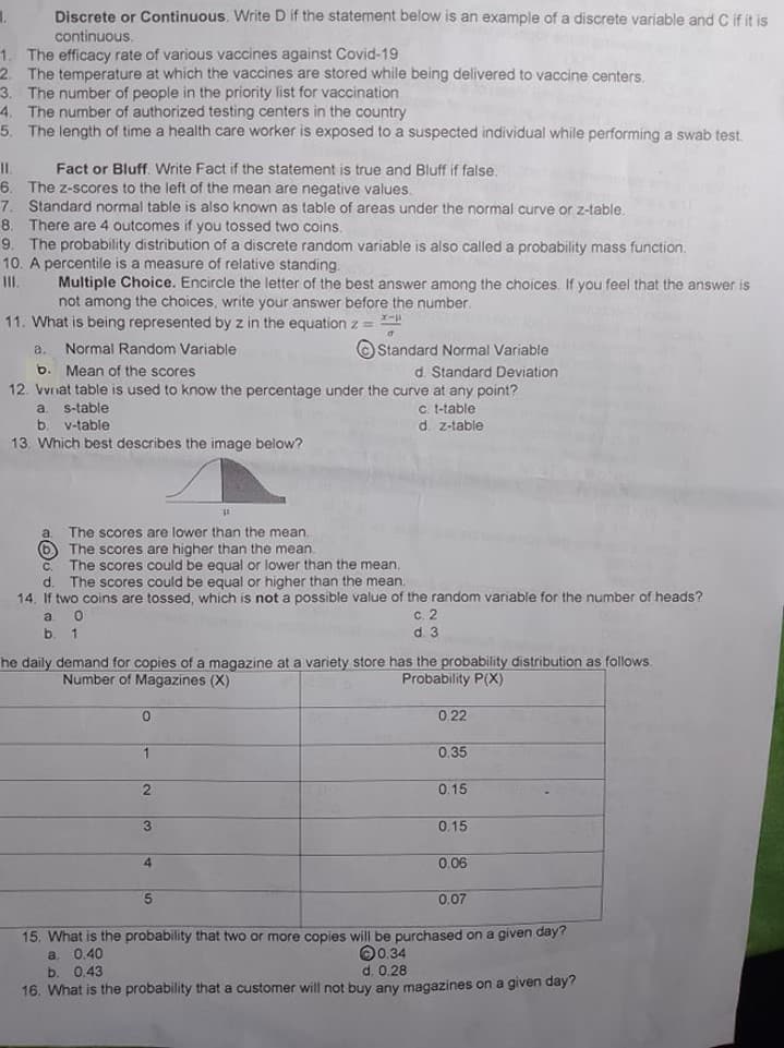 Discrete or Continuous. Write D if the statement below is an example of a discrete variable and C if it is
continuous.
1. The efficacy rate of various vaccines against Covid-19
2. The temperature at which the vaccines are stored while being delivered to vaccine centers,
3. The number of people in the priority list for vaccination
4. The number of authorized testing centers in the country
5. The length of time a health care worker is exposed to a suspected individual while performing a swab test
Fact or Bluff. Write Fact if the statement is true and Bluff if false,
6. The z-scores to the left of the mean are negative values.
7. Standard normal table is also known as table of areas under the normal curve or z-table.
8. There are 4 outcomes if you tossed two coins.
9. The probability distribution of a discrete random variable is also called a probability mass function.
10. A percentile is a measure of relative standing.
Multiple Choice. Encircle the letter of the best answer among the choices. If you feel that the answer is
not among the choices, write your answer before the number.
II.
11. What is being represented by z in the equation z =
Normal Random Variable
b. Mean of the scores
12. Vvnat table is used to know the percentage under the curve at any point?
O Standard Normal Variable
d. Standard Deviation
a.
c. t-table
d. z-table
a.
s-table
b. v-table
13. Which best describes the image below?
The scores are lower than the mean.
6 The scores are higher than the mean.
The scores could be equal or lower than the mean.
d. The scores could be equal or higher than the mean.
14, If two coins are tossed, which is not a possible value of the random variable for the number of heads?
a.
c.2
d. 3
he daily demand for copies of a magazine at a variety store has the probability distribution as follows.
Number of Magazines (X)
Probability P(X)
0.22
0.35
0.15
3
0.15
4.
0.06
0.07
15. What is the probability that two or more copies will be purchased on a given day?
a. 0.40
b. 0.43
16. What is the probability that a customer will not buy any magazines on a given day?
00.34
d. 0.28
