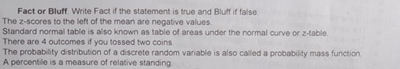 Fact or Bluff. Write Fact if the statement is true and Bluff if false.
The z-scores to the left of the mean are negative values.
Standard normal table is also known as table of areas under the normal curve or z-table.
There are 4 outcomes if you tossed two coins.
The probability distribution of a discrete random variable is also called a probability mass function.
A percentile is a measure of relative standing.
