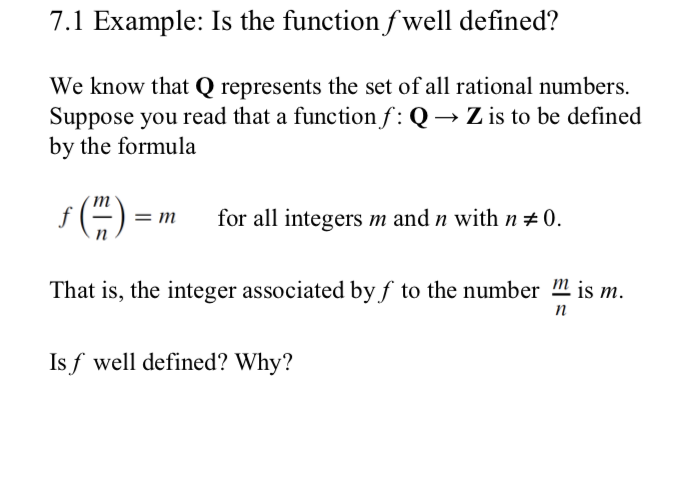 7.1 Example: Is the function fwell defined?
We know that Q represents the set of all rational numbers
Suppose you read that a function f : Q-»Z is to be defined
by the formula
s)
for all integers m and n with n0
= m
That is, the integer associated by f to the number is m
n
Isf well defined? Why?
