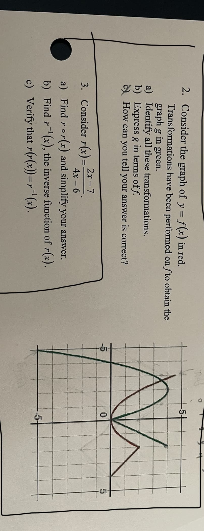 2. Consider the graph of y = f(x) in red.
Transformations have been performed on fto obtain the
graph g in green.
a) Identify all these transformations.
b) Express g in terms of f.
c)
How can you tell your answer is correct?
2x-7
3.
Consider r(x)=
4x-6
a) Find ror(x) and simplify your answer.
b) Find r¹(x), the inverse function of r(x).
c) Verify that r(r(x))=r¯¹(x).
D
-5-
0
St
5