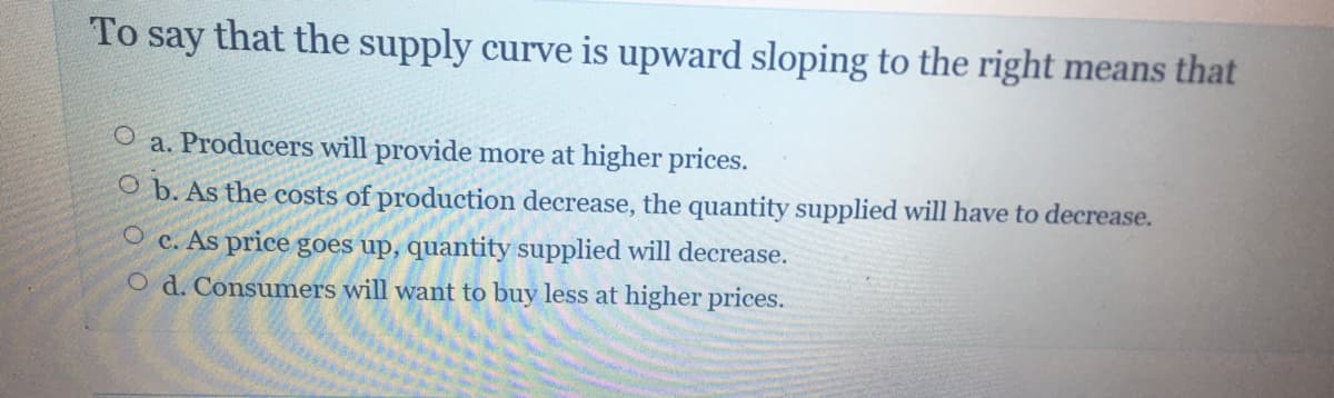 To
say
that the supply curve is upward sloping to the right means that
O a. Producers will provide more at higher prices.
O b. As the costs of production decrease, the quantity supplied will have to decrease.
O c. As price goes up, quantity supplied will decrease.
O d. Consumers will want to buy less at higher prices.
