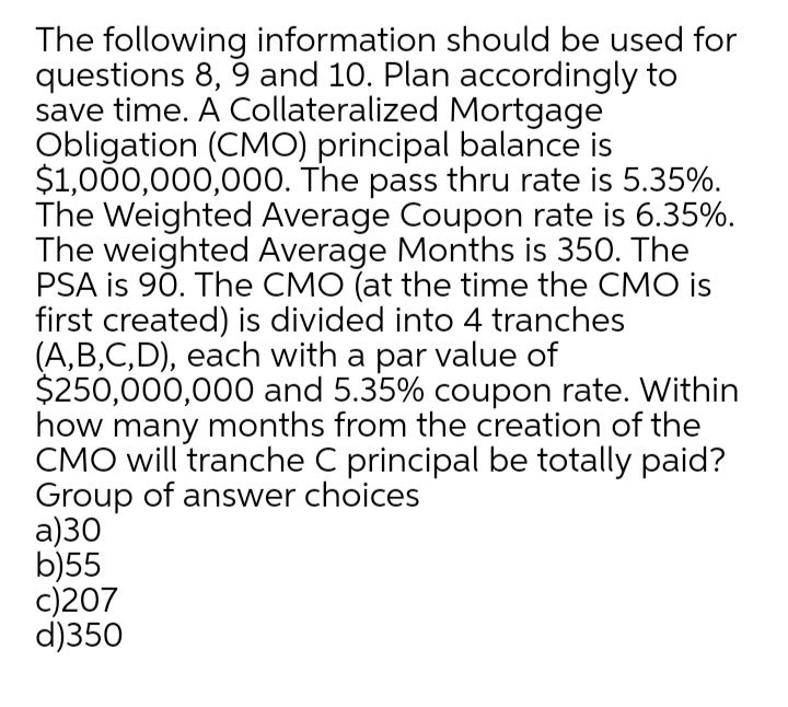 The following information should be used for
questions 8, 9 and 10. Plan accordingly to
save time. A Collateralized Mortgage
Obligation (CMO) principal balance is
$1,000,000,000. The pass thru rate is 5.35%.
The Weighted Average Coupon rate is 6.35%.
The weighted Average Months is 350. The
PSA is 90. The CMO (at the time the CMO is
first created) is divided into 4 tranches
(A,B,C,D), each with a par value of
$250,000,000 and 5.35% coupon rate. Within
how many months from the creation of the
CMO will tranche C principal be totally paid?
Group of answer choices
a)30
b)55
c)207
d)350
