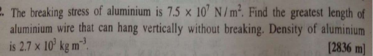 2. The breaking stress of aluminium is 7.5 x 10' N/m. Find the greatest length of
aluminium wire that can hang vertically without breaking. Density of aluminium
is 2.7 x 10' kg m.
[2836 m]
