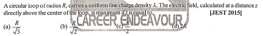 A circular loop of radius R, carries a uniform line charge density 2. The electric field, calculated at a distance z
directly above the center of the loop, is maximum ifz is equal to,
[JEST 2015]
CAREER ENDEAVOUR,
R
(а)
/3
(b)
(d) 2R
