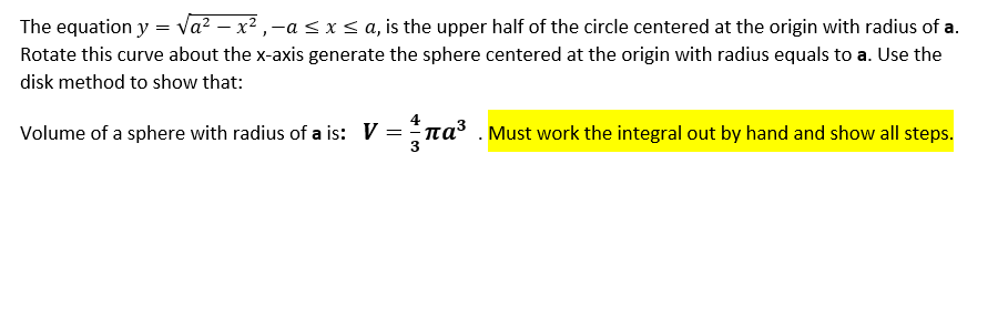 ### How to Derive the Volume of a Sphere Using the Disk Method

#### Equation and Setup

The equation \( y = \sqrt{a^2 - x^2} \), where \(-a \leq x \leq a\), represents the upper half of a circle centered at the origin with radius \(a\). By rotating this curve about the x-axis, a sphere centered at the origin with a radius of \(a\) can be generated. To find the volume of this sphere, we use the disk method. The disk method involves integrating the area of circular disks along the axis of rotation.

#### Volume Calculation Using the Disk Method

The volume \(V\) of a sphere with radius \(a\) can be derived using the integral:

\[ V = \int_{-a}^{a} \pi y^2 \, dx \]

Given \( y = \sqrt{a^2 - x^2} \), substitute \( y^2 \) with \( a^2 - x^2 \):

\[ V = \int_{-a}^{a} \pi (a^2 - x^2) \, dx \]

This simplifies to:

\[ V = \pi \int_{-a}^{a} (a^2 - x^2) \, dx \]

Breaking the integral into two parts:

\[ V = \pi \left[ \int_{-a}^{a} a^2 \, dx - \int_{-a}^{a} x^2 \, dx \right] \]

Since \(a^2\) is a constant, the first integral becomes:

\[ \int_{-a}^{a} a^2 \, dx = a^2 \int_{-a}^{a} \, dx = a^2 \left[ x \right]_{-a}^{a} = a^2 \left( a - (-a) \right) = 2a^3 \]

The second integral, \(\int_{-a}^{a} x^2 \, dx\), can be found using the power rule:

\[ \int_{-a}^{a} x^2 \, dx = \left[ \frac{x^3}{3} \right]_{-a}^{a} = \frac{a^3}{3} - \left( - \frac{a^3}{3} \right) = \frac