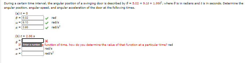 During a certain time interval, the angular position of a swinging door is described by 8 = 5.02 + 9.1t + 1.99t, where 8 is in radians and t is in seconds. Determine the
angular position, angular speed, and angular acceleration of the door at the following times.
(a) t = 0
=5.02
rad
w =0.10
rad/s
a = 3.08
rad/s?
(b) t = 2.96 s
If Enter a number. a function of time, how do you determine the value of that function at a particular time? rad
rad/s
| rad/s
