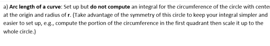 a) Arc length of a curve: Set up but do not compute an integral for the circumference of the circle with cente
at the origin and radius of r. (Take advantage of the symmetry of this circle to keep your integral simpler and
easier to set up, e.g., compute the portion of the circumference in the first quadrant then scale it up to the
whole circle.)
