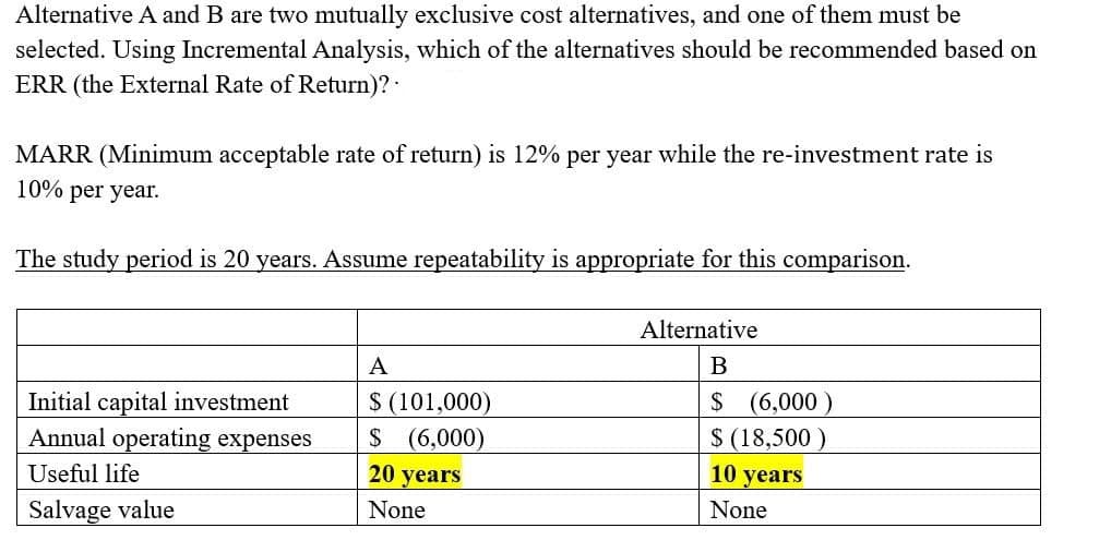 Alternative A and B are two mutually exclusive cost alternatives, and one of them must be
selected. Using Incremental Analysis, which of the alternatives should be recommended based on
ERR (the External Rate of Return)? ·
MARR (Minimum acceptable rate of return) is 12% per year while the re-investment rate is
10% per year.
The study period is 20 years. Assume repeatability is appropriate for this comparison.
Alternative
A
B
$ (101,000)
$ (6,000)
20 years
$ (6,000)
$ (18,500 )
10 years
Initial capital investment
Annual operating expenses
Useful life
Salvage value
None
None
