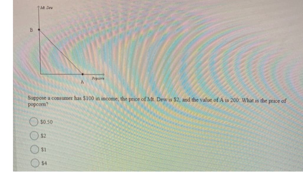 1. Deu
Popcorn
Suppose a consumer has $100 in income, the price of Mt. Dew is $2, and the value of A is 200. What is the price of
popcorn?
$0.50
$2
$1
$4
