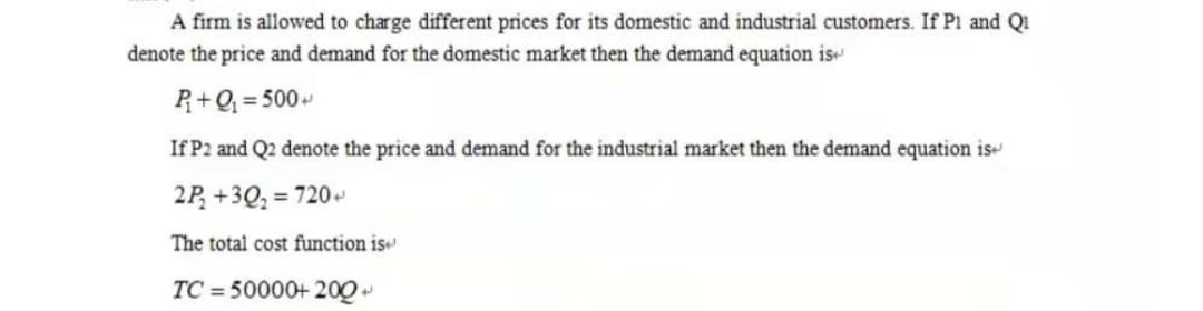 A firm is allowed to charge different prices for its domestic and industrial customers. If Pi and QI
denote the price and demand for the domestic market then the demand equation is
R+Q; = 500
If P2 and Q2 denote the price and demand for the industrial market then the demand equation is
2P, +3Q, = 720
The total cost function is
TC = 50000+ 200
