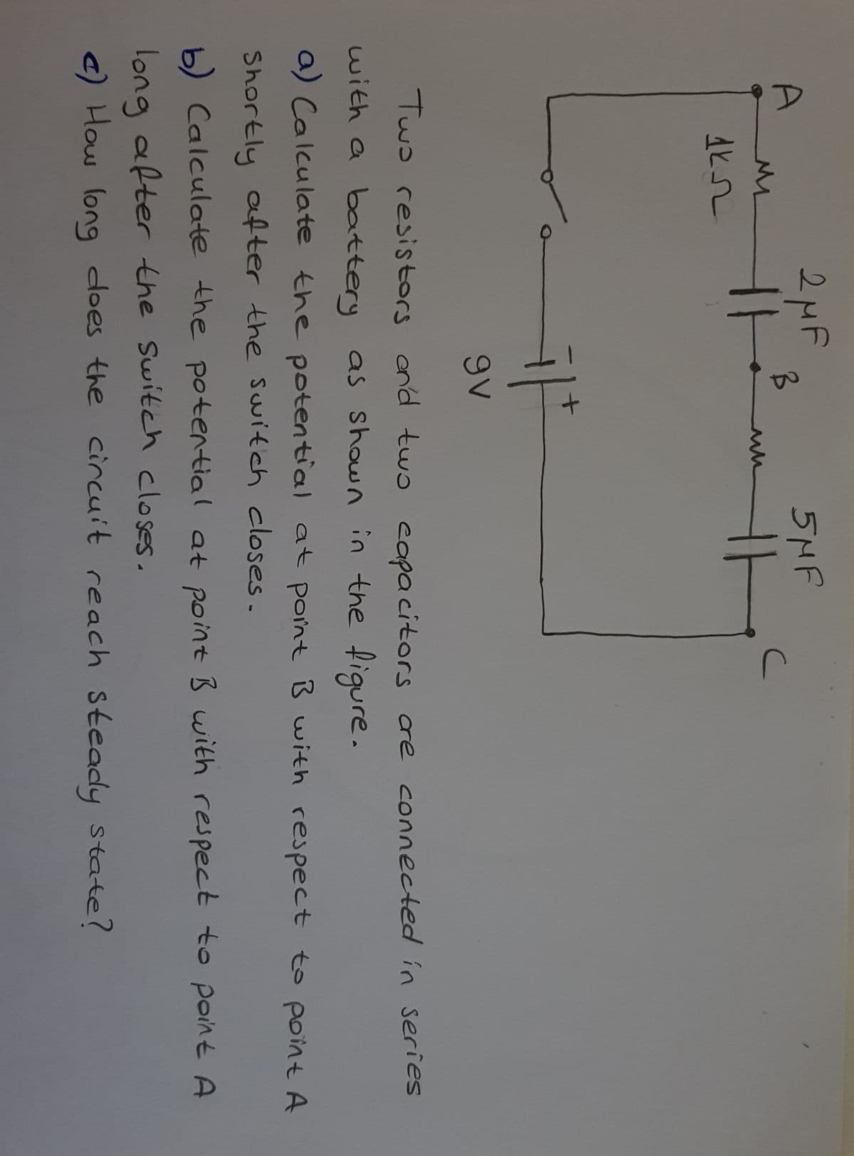 A
2MF
5MF
9V
Two resistors ond twɔ eapacitors cre connected in series
with a battery as shown in the figure.
a) Calculate the potential at point B with respect to point A
Shortly after the Switch closes.
b) Calculate the potential at point B with respect to point A
long after the Switch closes.
c) How long does the circuit reach steady state?
