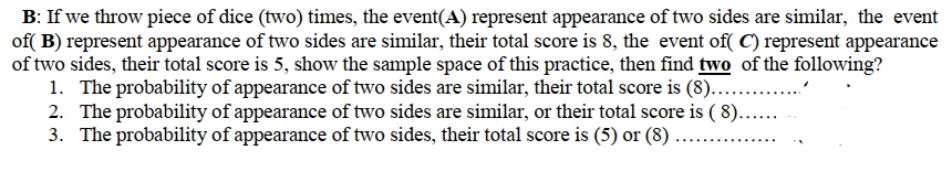 B: If we throw piece of dice (two) times, the event(A) represent appearance of two sides are similar, the event
of( B) represent appearance of two sides are similar, their total score is 8, the event of( C) represent appearance
of two sides, their total score is 5, show the sample space of this practice, then find two of the following?
1. The probability of appearance of two sides are similar, their total score is (8). ."
2. The probability of appearance of two sides are similar, or their total score is ( 8)...
3. The probability of appearance of two sides, their total score is (5) or (8) ....
