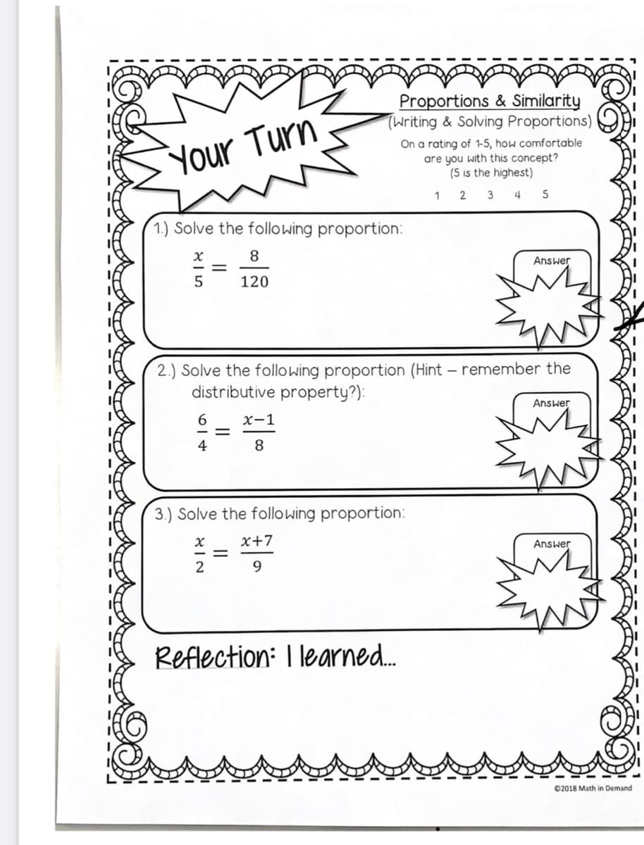 Proportions & Similarity
(Writing & Solving Proportions)
Your Turn
On a rating of 1-5, how comfortable
are you with this concept?
(5 is the highest)
2
3 4
5
1.) Solve the following proportion:
8
Answer
5
120
2.) Solve the following proportion (Hint – remember the
distributive property?):
Answer
6.
x-1
4
8
3.) Solve the following proportion:
x+7
Answer
2
9.
Reflection: I learned.
02018 Math in Demand
