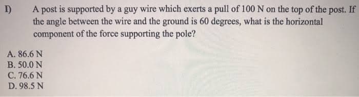 I)
A post is supported by a guy wire which exerts a pull of 100 N on the top of the post. If
the angle between the wire and the ground is 60 degrees, what is the horizontal
component of the force supporting the pole?
A. 86.6 N
B. 50.0 N
C. 76.6 N
D. 98.5 N
