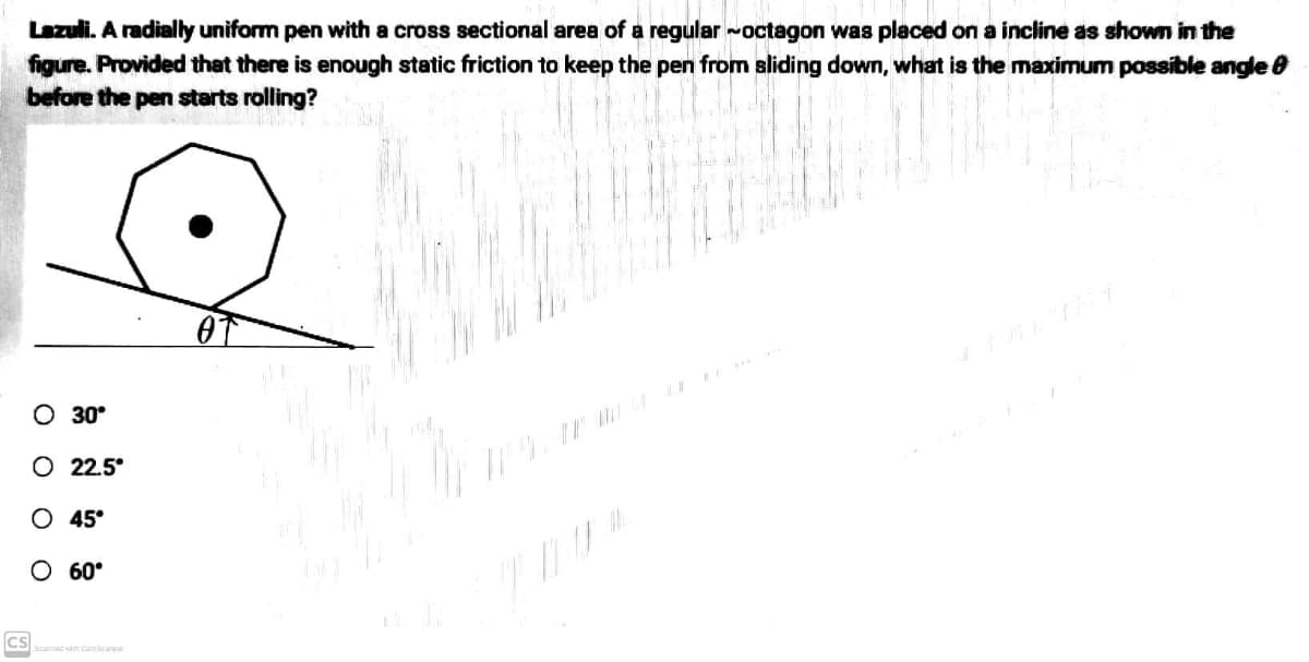 Lazuli. A radially uniform pen with a cross sectional area of a regular ~octagon was placed on a incline as shown in the
figure. Provided that there is enough static friction to keep the pen from sliding down, what is the maximum possible angle
before the pen starts rolling?
MAREN
O 30°
O 22.5°
JOHNUNT
1
O 45°
W cele
O 60°
Scared with CamScanner
CS