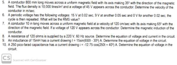 5. A conductor 800 mm long moves across a uniform magnetic field with its axis making 35° with the direction of the magnetic
field. The flux density is 10,000 lines/in² and a voltage of 45 V appears across the conductor. Determine the velocity of the
conductor in m/sec.
6. A periodic voltage has the following voltages: 15 V at 0.02 sec. 9 V at another 0.05 sec and 0 V for another 0.02 sec, the
cycle is then repeated. What will be the RMS value?
7. A conductor 10 in long moves across a uniform magnetic field at a velocity of 120 cm/sec with its axis making 65° with the
direction of the magnetic field. If a voltage of 120 V appears across the conductor. Determine the magnetic induction of the
conductor.
8. A resistance of 120 ohms is supplied by a 220 V, 60 Hz source. Determine the equation of voltage and current in the circuit.
9. An inductance of 15mH has a current drawing 1 = 15sin(650t-30%) A. Determine the equation of voltage in the circuit
10. A 250 pico-farad capacitance has a current drawing i = -12.75 cos(250t+40) A. Determine the equation of voltage in the
circuit
CS
Scanned with CamScanner