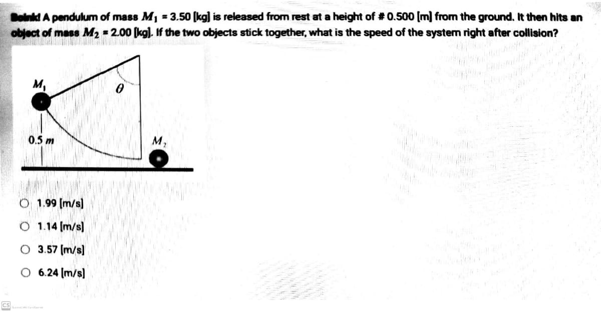 CS
Boink! A pendulum of mass M₁ = 3.50 [kg] is released from rest at a height of # 0.500 [m] from the ground. It then hits an
object of mass M₂ = 2.00 [kg). If the two objects stick together, what is the speed of the systern right after collision?
M₁
0
0.5 m
O 1.99 [m/s]
O 1.14 [m/s]
O 3.57 [m/s]
6.24 [m/s]
M₂