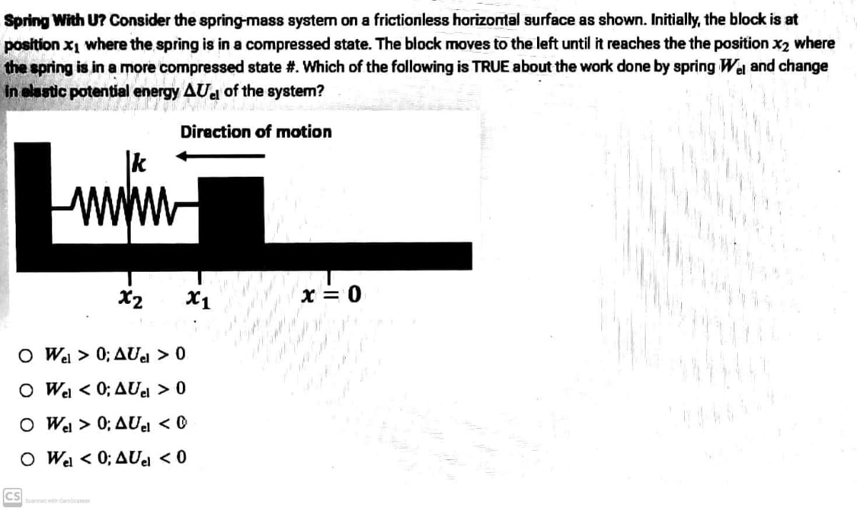 Spring With U? Consider the spring-mass system on a frictionless horizontal surface as shown. Initially, the block is at
position x₁ where the spring is in a compressed state. The block moves to the left until it reaches the the position x₂ where
the spring is in a more compressed state #. Which of the following is TRUE about the work done by spring Wel and change
in elastic potential energy AUe of the system?
Direction of motion
wwwww
x2
1
O Wel > 0; AUel > 0
O Wel <
0; AUel > 0
O Wel > 0; AUel < 0
O Wel < 0; AUel < 0
Scanned with CamScanner
ICS
X1
اس بار از
x = 0
d
je male
ligh