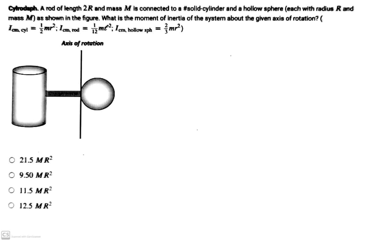 Cytrodsph. A rod of length 2R and mass M is connected to a #solid-cylinder and a hollow sphere (each with radius R and
mass M) as shown in the figure. What is the moment of inertia of the system about the given axis of rotation? (
Icm, cyl=
mr²2²; 1cm, rod =
m2: Icm, hollow sph = mr²)
12
Axis of rotation
몽
O 21.5 MR²
O 9.50 MR²
O 11.5 MR²
O 12.5 MR²
Scanned with CamScanner
ICS