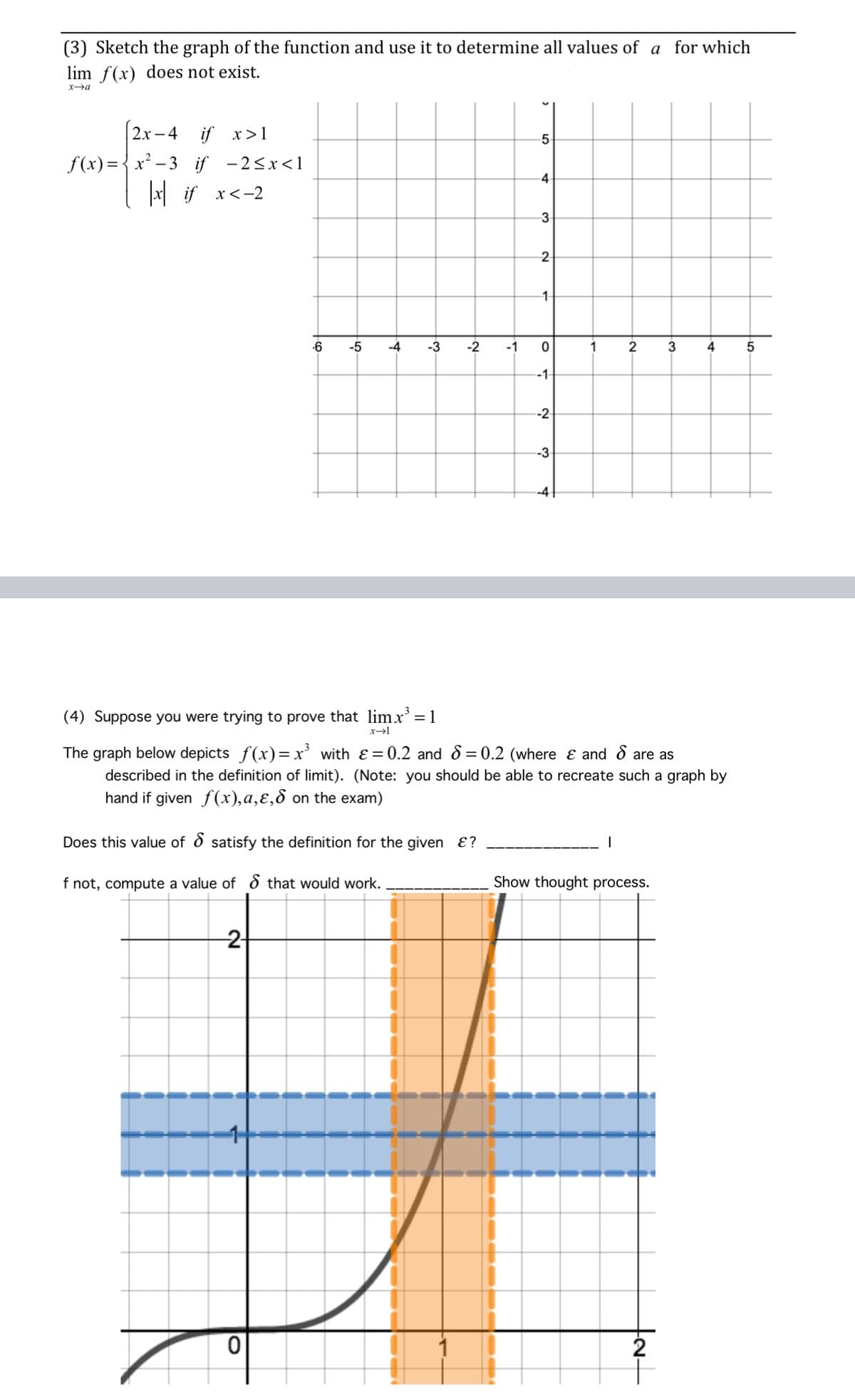 (3) Sketch the graph of the function and use it to determine all values of a for which
lim f(x) does not exist.
x→a
2x-4 if x>1
f(x)=x²-3 if -2<x<1
|x if x < -2
-6
-5 -4
(4) Suppose you were trying to prove that limx³ = 1
x→l
2+
-3
0
-2
Does this value of satisfy the definition for the given &?
f not, compute a value of that would work.
-1
5
4
3
2
-1-
0
-1-
--2
-3
--4-
1
2
The graph below depicts ƒ(x)=x³ with ε = 0.2 and 8=0.2 (where & and 8 are as
described in the definition of limit). (Note: you should be able to recreate such a graph by
hand if given f(x),a,ɛ, on the exam)
Show thought process.
tat
3
2
4 5