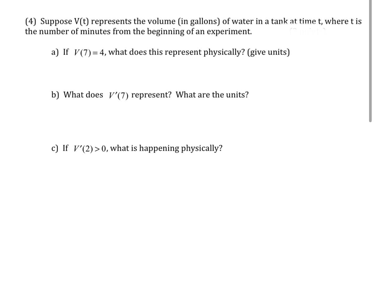 (4) Suppose V(t) represents the volume (in gallons) of water in a tank at time t, where t is
the number of minutes from the beginning of an experiment.
a) If V (7) = 4, what does this represent physically? (give units)
b) What does V'(7) represent? What are the units?
c) If '(2) >0, what is happening physically?