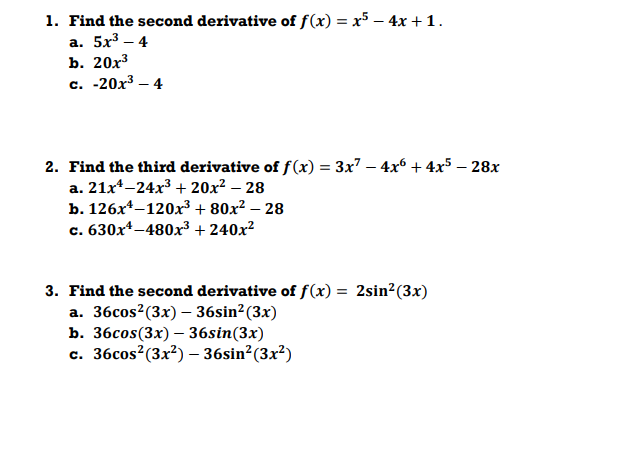 1. Find the second derivative of f(x) = x5 – 4x +1.
а. 5x3 — 4
b. 20х3
с. -20х3 — 4
2. Find the third derivative of f(x) = 3x7 – 4x6 + 4x5 – 28x
a. 21x*-24x³ + 20x² – 28
b. 126x*–120x3 + 80x² – 28
. 630x*-480x³ + 240x?
c.
3. Find the second derivative of f(x) = 2sin²(3x)
a. 36cos?(3x) – 36sin²(3x)
b. 36сos(3x) — 36sin(3x)
c. 36cos?(3x²) – 36sin?(3x²)
