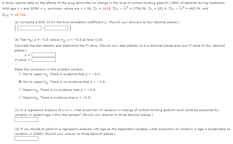 A study reports data on the effects of the drug tamoxifen on change in the level of cortisol-binding globulin (CBG) of patients during treatment.
With age = x and ACBG = y, summary values are n = 26, Ex; = 1618, (x,x)² = 3756.96, Ey, = 281.9, (y;-)²: = 465.34, and
Ixy = = 16,718.
(a) Compute a 90% CI for the true correlation coefficient p. (Round your answers to four decimal places.)
(b) Test Ho: P = -0.5 versus H₂: P < -0.5 at level 0.05.
Calculate the test statistic and determine the P-value. (Round your test statistic to two decimal places and your P-value to four decimal
places.)
z =
P-value =
State the conclusion in the problem context.
O Fail to reject Ho. There is evidence that p < -0.5.
Fail to reject Ho. There is no evidence that p < -0.5.
O Reject Ho. There is no evidence that p < -0.5.
Reject Ho. There is evidence that p < -0.5.
(c) In a regression analysis of y on x, what proportion of variation in change of cortisol-binding globulin level could be explained by
variation in patient age within the sample? (Round your answer to three decimal places.)
(d) If you decide to perform a regression analysis with age as the dependent variable, what proportion of variation in age is explainable by
variation in ACBG? (Round your answer to three decimal places.)