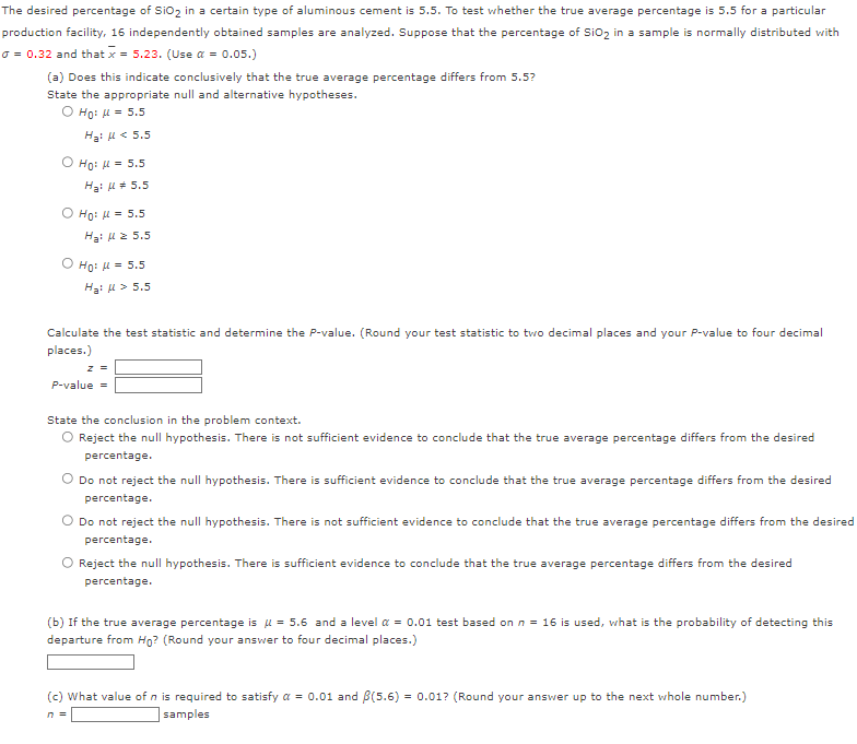 The desired percentage of SiO₂ in a certain type of aluminous cement is 5.5. To test whether the true average percentage is 5.5 for a particular
production facility, 16 independently obtained samples are analyzed. Suppose that the percentage of SiO₂ in a sample is normally distributed with
o = 0.32 and that x = 5.23. (Use α = 0.05.)
(a) Does this indicate conclusively that the true average percentage differs from 5.5?
State the appropriate null and alternative hypotheses.
O Ho: μ = 5.5
Ha: μ< 5.5
Ho: μ = 5.5
Ha: μ = 5.5
O Ho: μ = 5.5
Hgi με 5.5
O Ho: μ = 5.5
H₂: μ> 5.5
Calculate the test statistic and determine the P-value. (Round your test statistic to two decimal places and your P-value to four decimal
places.)
Z =
P-value =
State the conclusion in the problem context.
O Reject the null hypothesis. There is not sufficient evidence to conclude that the true average percentage differs from the desired
percentage.
O Do not reject the null hypothesis. There is sufficient evidence to conclude that the true average percentage differs from the desired
percentage.
Do not reject the null hypothesis. There is not sufficient evidence to conclude that the true average percentage differs from the desired
percentage.
O Reject the null hypothesis. There is sufficient evidence to conclude that the true average percentage differs from the desired
percentage.
(b) If the true average percentage μ = 5.6 and a level α = 0.01 test based on n = 16 is used, what is the probability of detecting this
departure from Ho? (Round your answer to four decimal places.)
(c) What value of n is required to satisfy a = 0.01 and B(5.6) = 0.01? (Round your answer up to the next whole number.)
n =
samples