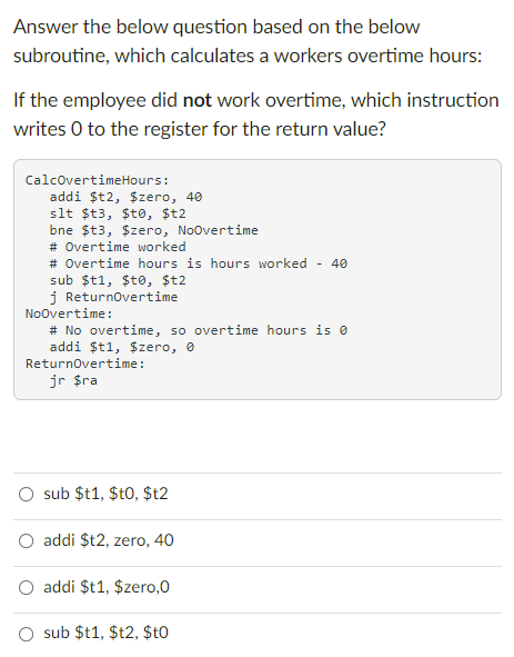 Answer the below question based on the below
subroutine, which calculates a workers overtime hours:
If the employee did not work overtime, which instruction
writes 0 to the register for the return value?
CalcovertimeHours:
addi $t2, $zero, 40
slt $t3, $te, $t2
bne $t3, $zero, Noovertime
# Overtime worked
# Overtime hours is hours worked - 40
sub $t1, $to, $t2
j Returnovertime
Noovertime:
# No overtime, so overtime hours is e
addi $t1, $zero, e
Returnovertime:
jr $ra
sub $t1, $t0, $t2
O addi $t2, zero, 40
addi $t1, $zero,0
O sub $t1, $t2, $t0
