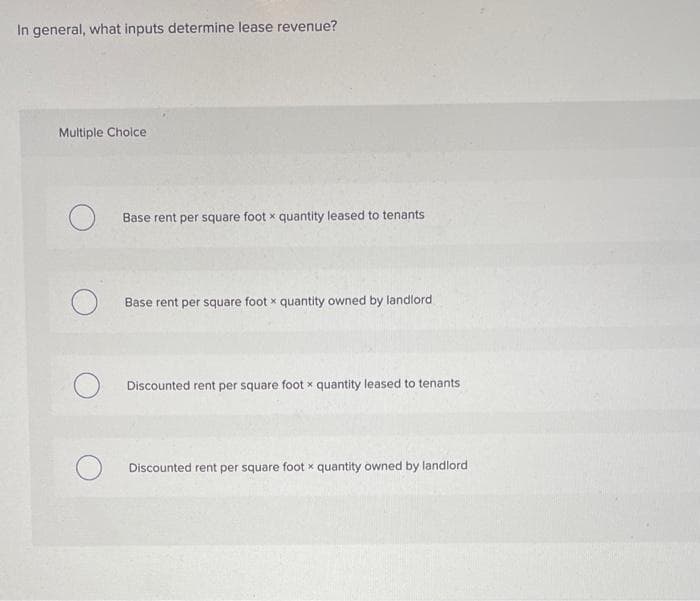 In general, what inputs determine lease revenue?
Multiple Choice
O
Base rent per square foot x quantity leased to tenants
Base rent per square footx quantity owned by landlord
Discounted rent per square foot x quantity leased to tenants
Discounted rent per square footx quantity owned by landlord