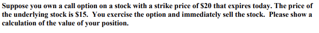 Suppose you own a call option on a stock with a strike price of $20 that expires today. The price of
the underlying stock is $15. You exercise the option and immediately sell the stock. Please show a
calculation of the value of your position.