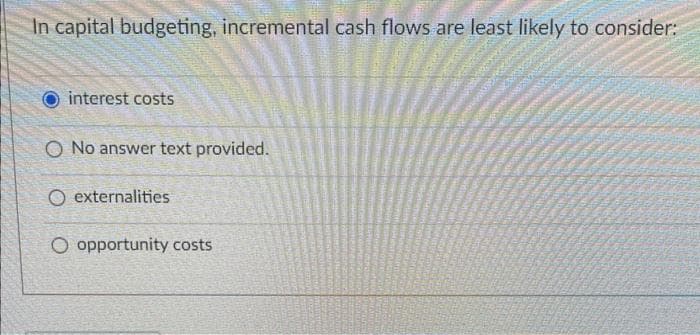 In capital budgeting, incremental cash flows are least likely to consider:
interest costs
O No answer text provided.
O externalities
O opportunity costs