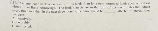 17. Assume that a bank obtains most of its funds from long-term borrowed funds such as Federal
Home Loan Bank borrowings. The bank's assets are in the form of loans with rates that adjust
affected if interest rates
every three months. In the next three months, the bank would be
increase.
A. negatively.
B. favorably.
C. unaffected.