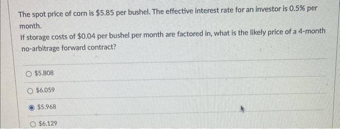 The spot price of corn is $5.85 per bushel. The effective interest rate for an investor is 0.5% per
month.
If storage costs of $0.04 per bushel per month are factored in, what is the likely price of a 4-month
no-arbitrage forward contract?
O$5.808
O $6.059
$5.968
$6.129