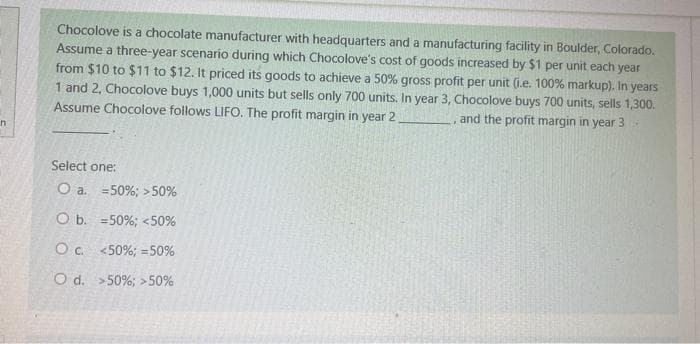 n
Chocolove is a chocolate manufacturer with headquarters and a manufacturing facility in Boulder, Colorado.
Assume a three-year scenario during which Chocolove's cost of goods increased by $1 per unit each year
from $10 to $11 to $12. It priced its goods to achieve a 50% gross profit per unit (.e. 100% markup). In years
1 and 2, Chocolove buys 1,000 units but sells only 700 units. In year 3, Chocolove buys 700 units, sells 1,300.
Assume Chocolove follows LIFO. The profit margin in year 2.
and the profit margin in year 3
Select one:
O a.
50%; >50%
O b.
50%; <50%
O c.
<50%; -50%
O d. >50%; > 50%
17