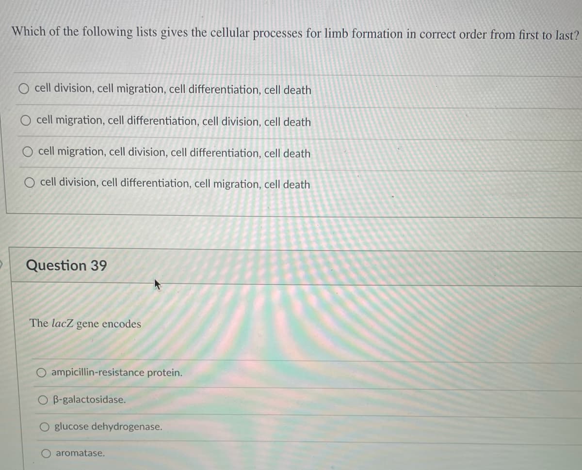 Which of the following lists gives the cellular processes for limb formation in correct order from first to last?
cell division, cell migration, cell differentiation, cell death
cell migration, cell differentiation, cell division, cell death
cell migration, cell division, cell differentiation, cell death
cell division, cell differentiation, cell migration, cell death
Question 39
The lacZ gene encodes
O ampicillin-resistance protein.
O B-galactosidase.
O glucose dehydrogenase.
aromatase.
