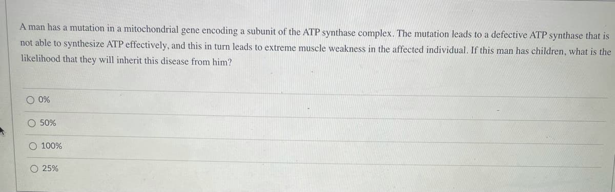 A man has a mutation in a mitochondrial gene encoding a subunit of the ATP synthase complex. The mutation leads to a defective ATP synthase that is
not able to synthesize ATP effectively, and this in turn leads to extreme muscle weakness in the affected individual. If this man has children, what is the
likelihood that they will inherit this disease from him?
O 0%
O 50%
100%
O 25%
