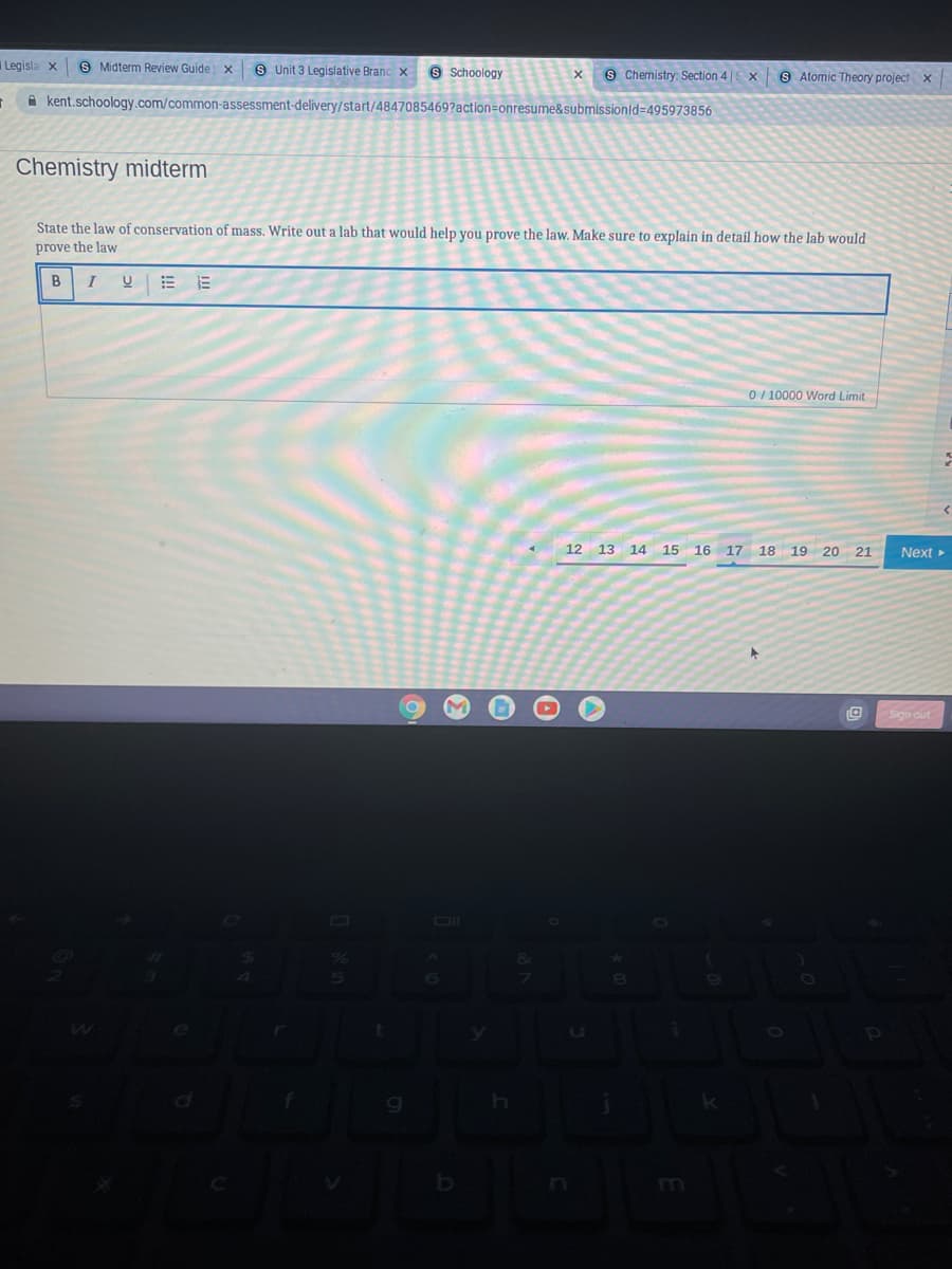 Legisla x
S Midterm Review Guide x
s Unit 3 Legislative Branc x
9 Schoology
9 Chemistry: Section 4||
x 9 Atomic Theory project x
A kent.schoology.com/common-assessment-delivery/start/4847085469?action=onresume&submissionld=495973856
Chemistry midterm
State the law of conservation of mass. Write out a lab that would help you prove the law. Make sure to explain in detail how the lab would
prove the law
B
= 而
0/ 10000 Word Limit
12 13 14 15 16 17 18 19 20 21
Next >
Sign dut
bo
m
