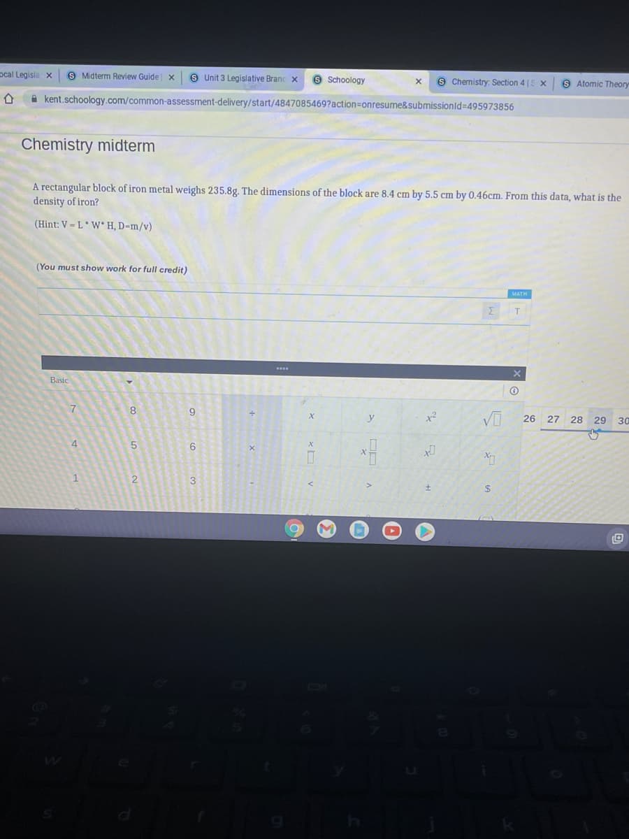 pcal Legisla x
S Midterm Review Guide x
S Unit 3 Legislative Branc x
9 Schoology
S Chemistry: Section 4 |S x
S Atomic Theory
A kent.schoology.com/common-assessment-delivery/start/4847085469?action=Donresume&submissionld%-D495973856
Chemistry midterm
A rectangular block of iron metal weighs 235.8g. The dimensions of the block are 8.4 cm by 5.5 cm by 0.46cm. From this data, what is the
density of iron?
(Hint: V = L* W* H, D=m/v)
(You must show work for full credit)
MATH
Basic
7
8.
9
y
26 27 28 29 30
4
1
2
3
%24
