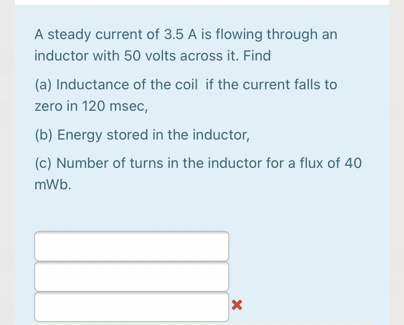 A steady current of 3.5 A is flowing through an
inductor with 50 volts across it. Find
(a) Inductance of the coil if the current falls to
zero in 120 msec,
(b) Energy stored in the inductor,
(c) Number of turns in the inductor for a flux of 40
mWb.
