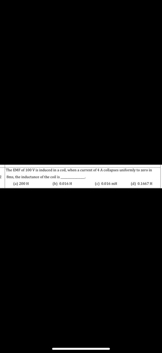 The EMF of 100 V is induced in a coil, when a current of 4 A collapses uniformly to zero in
8ms, the inductance of the coil is
(a) 200 H
(b) 0.016 H
(c) 0.016 mH
(d) 0.1667 H
