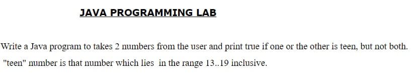 JAVA PROGRAMMING LAB
Write a Java program to takes 2 numbers from the user and print true if one or the other is teen, but not both.
"teen" number is that number which lies in the range 13..19 inclusive.
