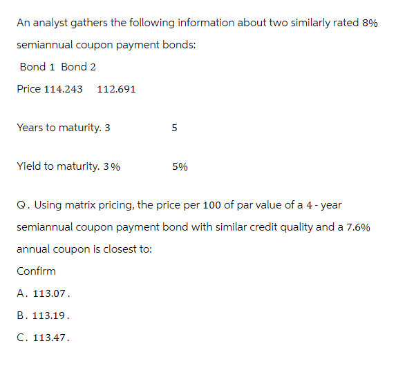 An analyst gathers the following information about two similarly rated 8%
semiannual coupon payment bonds:
Bond 1 Bond 2
Price 114.243
112.691
Years to maturity. 3
5
Yield to maturity. 3%
5%
Q. Using matrix pricing, the price per 100 of par value of a 4-year
semiannual coupon payment bond with similar credit quality and a 7.6%
annual coupon is closest to:
Confirm
A. 113.07.
B. 113.19.
C. 113.47.