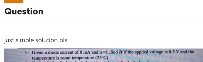 Question
just simple solution pls
1- Given a diode current of 8 mA and n=1 ,find Is if the applied voltage is 0.5 V and the
temperature is room temperature (25°C)